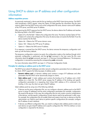 Page 159 147 
Using DHCP to obtain an IP address and other configuration 
information 
Address acquisition process 
As previously mentioned, a device sets the first up interface as the DHCP client during startup. The DHCP 
client broadcasts a DHCP request, where the Option 55 field specifies the information that the client 
wants to obtain from the DHCP server such as the configuration file name, domain name and IP address 
of the TFTP server, and DNS server IP address. 
After receiving the DHCP response from...