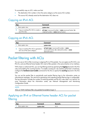 Page 158310 
To successfully copy an ACL, make sure that: 
•  The destination ACL number is from the same category as the source ACL number.  
•   The source ACL already exists but the destination ACL does not.  
Copying an IPv4 ACL  
Step Command 
1.  Enter system view. 
system-view 
2.  Copy an existing IPv4 ACL to create a 
new IPv4 ACL.  acl copy 
{ source-acl-number  | name  source-acl-name  } to  
{  dest-acl-number |  name dest-acl-name  } 
 
Copying an IPv6 ACL  
Step Command 
1.  Enter system view....