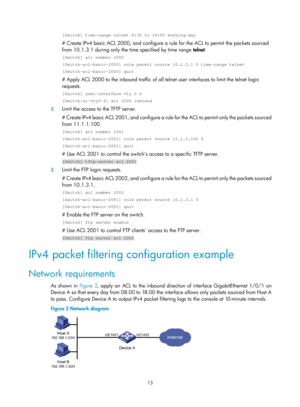 Page 158613 
[Switch] time-range telnet 8:30 to 18:00 working-day 
# Create IPv4 basic ACL 2000, and configure a rule for the ACL to permit the packets sourced 
from 10.1.3.1 during only the time specified by time range  telnet.  
[Switch] acl number 2000 
[Switch-acl-basic-2000] rule permit source 10.1.3.1 0 time-range telnet \
[Switch-acl-basic-2000] quit 
# Apply ACL 2000 to the inbound traffic of all telnet user interfaces to limit the telnet login 
requests.  
[Switch] user-interface vty 0 4...