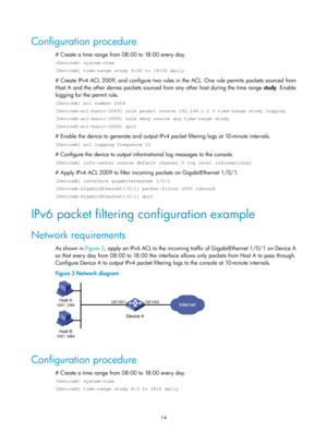 Page 158714 
Configuration procedure 
# Create a time range from 08:00 to 18:00 every day. 
 system-view 
[DeviceA] time-range study 8:00 to 18:00 daily 
# Create IPv4 ACL 2009, and configure two rules in the ACL. One rule permits packets sourced from 
Host A and the other denies packets sourced from any other host during the time range study. Enable 
logging for the permit rule. 
[DeviceA] acl number 2009 
[DeviceA-acl-basic-2009] rule permit source 192.168.1.2 0 time-range stu\
dy logging...