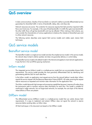 Page 1589 16 
QoS overview 
In data communications, Quality of Service (QoS) is a network’s ability to provide differentiated service 
guarantees for diversified traffic in terms of bandwidth, delay, jitter, and drop rate. 
Network resources are scarce. The contention for resources requires that QoS prioritize important traffic 
flows over trivial ones. For example, in the case of fixed bandwidth, if a traffic flow gets more bandwidth, 
the other traffic flows will get less bandwidth and may be affected. When...