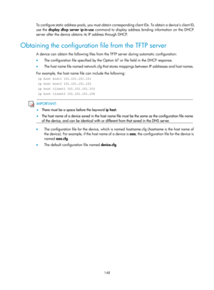 Page 160 148 
To configure static address pools, you must obtain corresponding client IDs. To obtain a device’s client ID, 
use the display dhcp server ip-in-use command to display address binding information on the DHCP 
server after the device obtains its IP address through DHCP. 
Obtaining the configuration file from the TFTP server 
A device can obtain the following files from the TFTP server during automatic configuration: 
•   The configuration file specified by the Option 67 or file field in the DHCP...