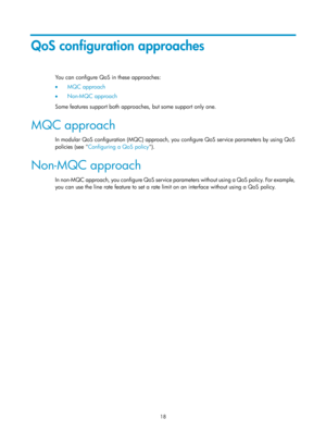 Page 1591 18 
QoS configuration approaches 
You can configure QoS in these approaches:  
•  MQC approach 
•   Non-MQC approach 
S

ome features support both approaches, but some support only one. 
MQC approach 
In modular QoS configuration (MQC) approach, you configure QoS service parameters by using QoS 
policies (see  Configuring a QoS policy )
 .  
Non-MQC approach 
In non-MQC approach, you configure QoS service par ameters without using a QoS policy. For example, 
you can use the line rate feature to set a...