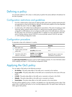 Page 1595 22 
 
Defining a policy 
You associate a behavior with a class in a QoS policy to perform the actions defined in the behavior for 
the class of packets. 
Configuration restrictions and guidelines 
•   If an ACL is referenced by a QoS policy for defining traffic match criteria, packets matching the ACL 
are organized as a class and the behavior defined in the QoS policy applies to the class regardless 
of whether the action in the rule is  deny or permit .  
•   In a QoS policy with multiple...