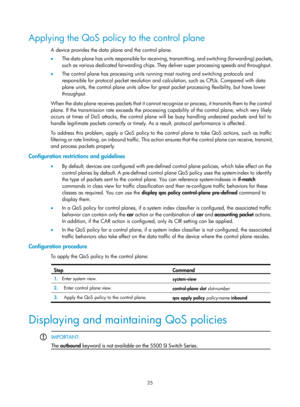 Page 1598 25 
Applying the QoS policy to the control plane 
A device provides the data plane and the control plane. 
•  The data plane has units responsible for receiving,  transmitting, and switching (forwarding) packets, 
such as various dedicated forwarding chips. They deliver super processing speeds and throughput. 
•   The control plane has processing units running most routing and switching protocols and 
responsible for protocol packet resolution and calculation, such as CPUs. Compared with data 
plane...