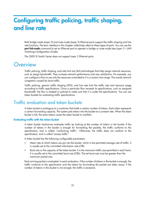 Page 1608 35 
Configuring traffic policing, traffic shaping, 
and line rate 
Both bridge mode (Layer 2) and route mode (Layer 3) Ethernet ports support the traffic shaping and line 
rate functions. The term  interface i n  t h i s  ch a p t e r  c o l l e c t ive ly  re fe rs  t o  t h e s e  t yp e s  o f  p o r t s.  Yo u  c a n  u s e  t h e  
port  link-mode  command to set an Ethernet port to  operate in bridge or route mode (see  Layer 2—LAN 
Switching Configuration Guide ). 
The 5500 SI Switch Series does...