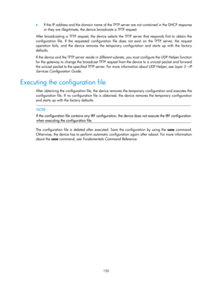 Page 162 150 
•  If the IP address and the domain name of the TFTP  server are not contained in the DHCP response 
or they are illegitimate, the device broadcasts a TFTP request. 
After broadcasting a TFTP request, the device selects  the TFTP server that responds first to obtain the 
configuration file. If the requested configuration file does not exist on the TFTP server, the request 
operation fails, and the device removes the temporary configuration and starts up with the factory 
defaults. 
If the device...