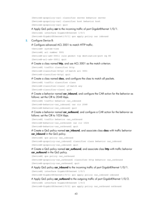 Page 1616 43 
[DeviceA-qospolicy-car] classifier server behavior server 
[DeviceA-qospolicy-car] classifier host behavior host 
[DeviceA-qospolicy-car] quit 
# Apply QoS policy car to the incoming traffic of port GigabitEthernet 1/0/1.  
[DeviceA] interface GigabitEthernet 1/0/1 
[DeviceA-GigabitEthernet1/0/1] qos apply policy car inbound 
2. Configure Device B: 
# Configure advanced ACL 3001 to match HTTP traffic.  
 system-view 
[DeviceB] acl number 3001 
[DeviceB-acl-adv-3001] rule permit tcp destination-port...