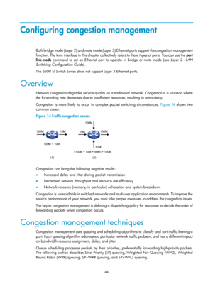 Page 1617 44 
Configuring congestion management 
Both bridge mode (Layer 2) and route mode (Layer 3) Ethernet ports support the congestion management 
function. The term interface i n thi s  chapter  c ol le ctively refers  to  these  t ypes  of  por ts. You  c an use  the  port 
link-mode  command to set an Ethernet port to operate in bridge or route mode (see  Layer 2—LAN 
Switching Configuration Guide ). 
The 5500 SI Switch Series does not support Layer 3 Ethernet ports.  
Overview 
Network congestion degrades...