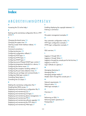 Page 163 151 
Index 
A B C D E F H I L M N O P R S T U V  
A 
Accessing the CLI online help,4 
B 
Bac

king up the next-startup configuration file to a TFTP 
server, 96 
C 
C

hanging the brand name, 13 4 
C

hanging the system time, 13 0 
C

learing unused 16-bit interface indexes, 14 2 
CLI v

iews, 2 
C

ommand conventions, 1 
C

onfiguring banners, 13 5 
C

onfiguring configuration rollback, 93 
C

onfiguring HTTP login, 54 
C

onfiguring HTTPS login,55  
Co

nfiguring SNMP login, 61 
C

onfiguring source...