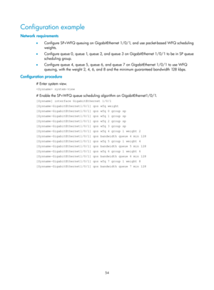 Page 1627 54 
Configuration example 
Network requirements 
•  Configure SP+WFQ queuing on GigabitEthernet  1/0/1, and use packet-based WFQ scheduling 
weights.  
•   Configure queue 0, queue 1, queue 2, and queue 3 on GigabitEthernet 1/0/1 to be in SP queue 
scheduling group.  
•   Configure queue 4, queue 5, queue 6, and queue 7 on GigabitEthernet 1/0/1 to use WFQ 
queuing, with the weight 2, 4, 6, and 8 and the minimum guaranteed bandwidth 128 kbps.  
Configuration procedure 
# Enter system view.  
 system-view...