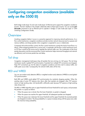 Page 1628 55 
Configuring congestion avoidance (available 
only on the 5500 EI) 
Both bridge mode (Layer 2) and route mode (Layer 3) Ethernet ports support the congestion avoidance 
function. The term  interface i n thi s  chapter  c ol le ctively refers  to  these  t ypes  of  por ts. You  c an use  the  port 
link-mode  command to set an Ethernet port to operate in bridge or route mode (see  Layer 2—LAN 
Switching Configuration Guide ). 
Overview 
Avoiding congestion before it occurs is a proactive approach to...