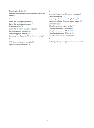 Page 164 152 
Rebooting the device,13 7 
R
estoring the next-startup configuration file from a TFTP 
server, 97 
S 
S

aving the running configuration, 91 
S

aving the running configuration, 19 
Sc

heduling jobs, 13 9 
Set

ting the file system operation mode, 88 
S

oftware upgrade examples, 10 8 
S

oftware upgrade methods, 99 
S

pecifying a configuration file for the next startup, 96 
T 
T

FTP client configuration example, 82 
T

ypical application scenario, 14 5  U 
U

nderstanding command-line error...