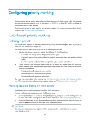 Page 1633 60 
Configuring priority marking 
P rio ri t y  m a rk i n g  s e t s  t h e  p rio ri t y  fi e l d s  o r  f l a g  bi t s  o f packets to modify the priority of traffic. For example, 
you can use priority marking to set IP precedence or DSCP for a class of IP traffic to change its 
transmission priority in the network. 
Priority marking can be used together with priority mapping. For more information about priority 
mapping, see  Configuring priority mapping . 
Color-based priority marking 
Coloring...