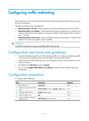 Page 1638 65 
Configuring traffic redirecting 
Traffic redirecting is the action of redirecting the packets matching the specific match criteria to a certain 
location for processing. 
The following redirect  actions are supported: 
•   Redirecting traffic to the CPU —redirects packets that require processing by the CPU to the CPU. 
•   Redirecting traffic to an interface —redirects packets that require processing by an interface to the 
interface. Note that this action applies to only  Layer 2 packets, and the...