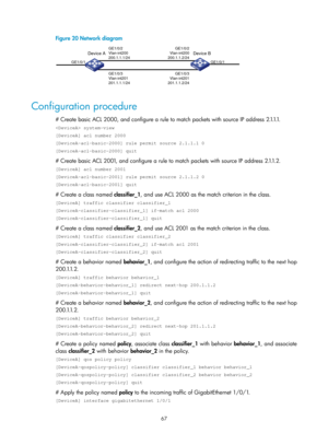 Page 1640 67 
Figure 20 Network diagram 
 
 
Configuration procedure 
# Create basic ACL 2000, and configure a rule to match packets with source IP address 2.1.1.1. 
 system-view 
[DeviceA] acl number 2000 
[DeviceA-acl-basic-2000] rule permit source 2.1.1.1 0 
[DeviceA-acl-basic-2000] quit 
# Create basic ACL 2001, and configure a rule to match packets with source IP address 2.1.1.2. 
[DeviceA] acl number 2001 
[DeviceA-acl-basic-2001] rule permit source 2.1.1.2 0 
[DeviceA-acl-basic-2001] quit 
# Create a class...