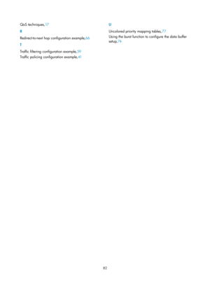 Page 1655 82 
QoS techniques,17 
R 
R
edirect-to-next hop configuration example, 66 
T 
T

raffic filtering configuration example, 59 
T

raffic policing configuration example, 41  U 
U

ncolored priority mapping tables,
77 
U

sing the burst function to configure the data buffer 
setup, 74 
  