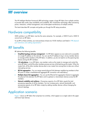 Page 1671 
IRF overview 
The HP Intelligent Resilient Framework (IRF) technology creates a large IRF fabric from multiple switches 
to provide data center class availability and scalability. IRF virtualization technology offers processing 
power, interaction, unified management, and uninterrupted maintenance of multiple switches.  
This book describes IRF concepts and guides you through the IRF setup procedure.  
Hardware compatibility 
5500 switches in an IRF fabric must be the same sub-series. For example, a...