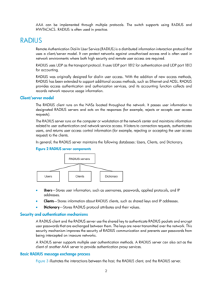 Page 16672 
AAA can be implemented through multiple protocols. The switch supports using RADIUS and 
HWTACACS. RADIUS is often used in practice. 
RADIUS 
Remote Authentication Dial-In User Service (RADIUS) is a distributed information interaction protocol that 
uses a client/server model. It can protect networks against unauthorized access and is often used in 
network environments where both high security and remote user access are required.  
RADIUS uses UDP as the transport protocol. It uses UDP port 1812 for...