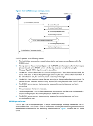 Page 16683 
Figure 3 Basic RADIUS message exchange process 
 
 
RADIUS operates in the following manner: 
1. The host initiates a connection request that ca rries the user’s username and password to the 
RADIUS client. 
2.  Having received the username and password, the  RADIUS client sends an authentication request 
(Access-Request)  to the RADIUS server, with the user password encrypted by using the 
Message-Digest 5 (MD5) algorithm and the shared key.  
3.  The RADIUS server authenticates the username an d...