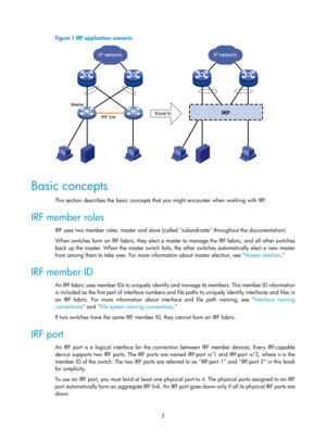 Page 1682 
Figure 1 IRF application scenario 
 
 
Basic concepts 
This section describes the basic concepts that you might encounter when working with IRF.  
IRF member roles 
IRF uses two member roles: master and slave (called subordinate throughout the documentation).  
When switches form an IRF fabric, they elect a mast er to manage the IRF fabric, and all other switches 
back up the master. When the master switch fails,  the other switches automatically elect a new master 
from among them to take over. For...