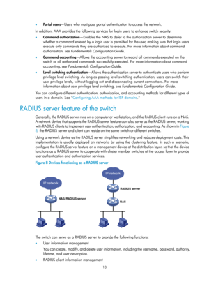 Page 167510 
•  Po r t a l  u s e r s —Users who must pass portal authentication to access the network. 
In addition, AAA provides the following services for login users to enhance switch security: 
•   Command authorization —Enables the NAS to defer to the authorization server to determine 
whether a command entered by a login user is permitted for the user, making sure that login users 
execute only commands they are authorized to execute. For more information about command 
authorization, see  Fundamentals...