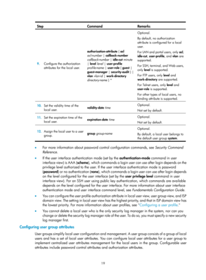Page 168419 
Step Command Remarks 
9.  Configure the authorization 
attributes for the local user.  authorization-attribute
 { acl 
acl-number  | callback-number  
callback-number  | idle-cut  minute  
|  level  level | user-profile  
profile-name  | user-role  { guest  | 
guest-manager  | security-audit  } | 
vlan  vlan-id  | work-directory  
directory-name } *   Optional. 
By default, no authorization 
attribute is configured for a local 
user. 
For LAN and portal users, only 
acl, 
idle-cut , user-profile ,...