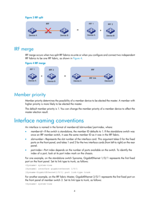 Page 1704 
Figure 3 IRF split 
 
 
IRF merge 
IRF merge occurs when two split IRF fabrics re-unite or when you configure and connect two independent 
IRF fabrics to be one IRF fabric, as shown in Figure 4. 
Figure 4  IRF merge 
 
 
Member priority 
Member priority determines the possibility of a member device to be elected the master. A member with 
higher priority is more like ly to be elected the master. 
The default member priority is 1. You can change the member priority of a member device to affect the...