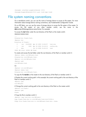 Page 1715 
[Sysname] interface gigabitethernet 3/0/1 
[Sysname-GigabitEthernet3/0/1] port link-type trunk 
File system naming conventions 
On a standalone switch, you can use the name of storage device to access its file system. For more 
information about storage device naming conventions, see  Fundamentals Configuration Guide. 
On an IRF fabric, you can use the name of storage device to access the file system of the master. To 
access the file system of any other member switch, use the name in the 
slot...