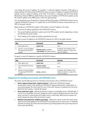 Page 170439 
must change the source IP address. For example, if a Network Address Translation (NAT) device is 
present between the NAS and the HWTACACS server, the source IP address of outgoing HWTACACS 
packets must be a public IP address of the NAS. If the NAS is configured with the Virtual Router 
Redundancy Protocol (VRRP) for stateful failover, the source IP address of HWTACACS packets can be 
the virtual IP address of the VRRP group to which the uplink belongs. 
You can specify the source IP address for...