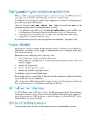 Page 1726 
Configuration synchronization mechanism 
IRF uses a strict running-configuration synchronization mechanism so all chassis in an IRF fabric can work 
as a single node, and after the master fails, other members can operate normally. 
In an IRF fabric, all chassis get and run the running configuration of the master. Any configuration you 
have made is propagated to all members.  
When you execute the  save [ safely  ] [ backup | main ] [  force ] command or the  save file -url  all 
command, the system...