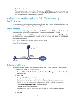 Page 171853 
2.
 
Verify the configuration: 
Telnet to the switch as a user and enter the username  hello@bbb and the correct password. You 
pass authentication and log in to the switch. Issuing the  display connection command on the switch, 
you can see information about the user connection. 
Authentication/authorization for SSH/Telnet users by a 
RADIUS server 
The configuration of authentication and authorization for SSH users is similar to that for Telnet users. The 
following example describes the...