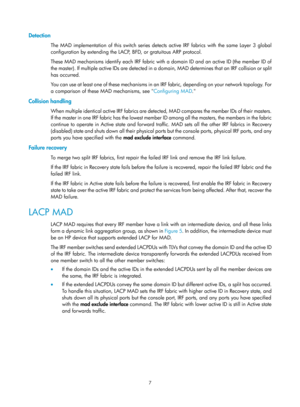 Page 1737 
Detection 
The MAD implementation of this switch series detects active IRF fabrics with the same Layer 3 global 
configuration by extending the LACP, BFD, or gratuitous ARP protocol.  
These MAD mechanisms identify each IRF fabric with a domain ID and an active ID (the member ID of 
the master). If multiple active IDs are detected in a  domain, MAD determines that an IRF collision or split 
has occurred.  
You can use at least one of these mechanisms in an IRF fabric, depending on your network...