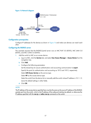 Page 172257 
Figure 16 Network diagram 
 
 
Configuration prerequisites 
Configure IP addresses for the devices as shown in Figure 16 and mak e sure devices can reach each 
other. 
Configuring the RADIUS server 
T h i s  e x a m p l e  a s s u m e s  t h a t  t h e  R A D I U S / p o r t a l  s e r v e r  r u n s  o n  I M C  P L AT  5 . 0  ( E 0101) ,  I M C  U A M  5 . 0  
( E 0101) ,  a n d  I M C  C A M S  5 . 0  ( E 0101) .  
1.  Add the switch to IMC as an access device: 
a. Log in to IMC, click the Service...