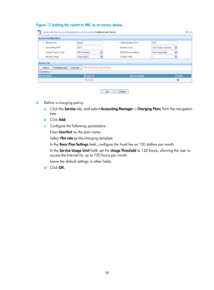 Page 172358 
Figure 17 Adding the switch to IMC as an access device 
 
 
2. Define a charging policy:  
a. Click the  Service tab, and select  Accounting Manager  > Charging Plans  from the navigation 
tree.  
b.  Click  Add. 
c. Configure the following parameters: 
Enter  UserAcct  as the plan name. 
Select Flat rate  as the charging template. 
In the  Basic Plan Settings  field, configure the fixed fee as 120 dollars per month. 
In the  Service Usage Limit  field, set the Usage Threshold  to 120 hours, allowing...