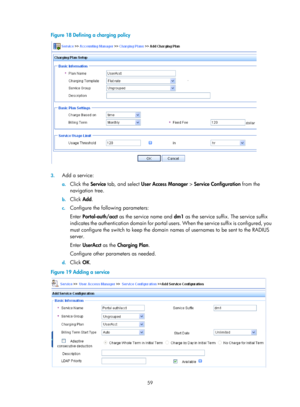 Page 172459 
Figure 18 Defining a charging policy 
 
 
3. Add a service: 
a. Click the  Service tab, and select  User Access Manager  > Service Configuration  from the 
navigation tree. 
b.  Click  Add. 
c. Configure the following parameters: 
Enter  Portal-auth/acct  as the service name and  dm1 as the service suffix. The service suffix 
indicates the authentication domain for portal us ers. When the service suffix is configured, you 
must configure the switch to keep the domain names of usernames to be sent to...