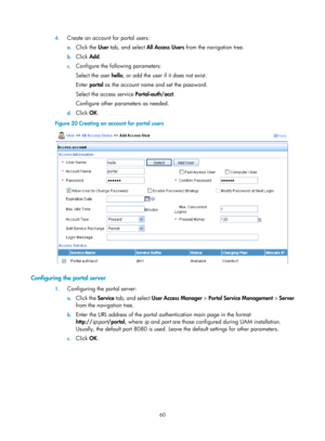Page 172560 
4.
 
Create an account for portal users: 
a. Click the  User tab, and select  All Access Users  from the navigation tree. 
b. Click  Add. 
c. Configure the following parameters: 
Select the user hello , or add the user if it does not exist. 
Enter  portal  as the account name and set the password.  
Select the access service  Portal-auth/acct. 
Configure other parameters as needed. 
d.  Click  OK. 
Figure 20  Creating an account for portal users 
 
 
Configuring the portal server 
1. Configuring the...