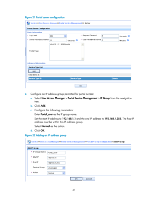 Page 172661 
Figure 21 Portal server configuration 
 
 
2. Configure an IP address group permitted for portal access: 
a. Select  User Access Manager  > Portal Service Management  > IP Group  from the navigation 
tree.  
b.  Click  Add. 
c. Configure the following parameters: 
Enter  Portal_user  as the IP group name. 
Set the start IP address to  192.168.1.1 and the end IP address to 192.168.1.255 . The host IP 
address must be within this IP address group. 
Select  Normal  as the action.  
d. Click  OK. 
Figure...