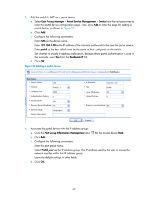 Page 172762 
3.
 
Add the switch to IMC as a portal device: 
a. Select  User Access Manager  > Portal Service Management  > Device from the navigation tree to 
enter the portal device configuration page. Then, click  Add to enter the page for adding a 
portal device, as shown in  Figure 23. 
b. Click  Add. 
c. Configure the following parameters: 
Enter  NAS as the device name. 
Enter  192.168.1.70 as the IP address of the interface on th e switch that uses the portal service. 
Enter  portal  as the key, which...