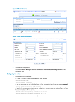 Page 172863 
Figure 24 Portal device list 
 
 
Figure 25 Port group configuration 
 
 
5. Validate the configuration: 
Select  User Access Manager  > Service Parameters  > Validate System Configuration  from the 
navigation tree. 
Configuring the switch 
1.  Configure a RADIUS scheme: 
# Create a RADIUS scheme named  rs1 and enter its view. 
 system-view 
[Switch] radius scheme rs1 
# Set the server type for the RADIUS scheme.  When you use IMC, set the server type to extended. 
[Switch-radius-rs1] server-type...