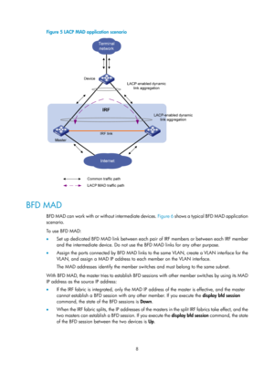 Page 1748 
Figure 5 LACP MAD application scenario 
 
 
BFD MAD 
BFD MAD can work with or without intermediate devices. Figure 6 shows a typical BFD MAD application 
scenario. 
To use BFD MAD:  
•   Set up dedicated BFD MAD link between each pai r of IRF members or between each IRF member 
and the intermediate device. Do not use the BFD MAD links for any other purpose. 
•   Assign the ports connected by BFD MAD links to  the same VLAN, create a VLAN interface for the 
VLAN, and assign a MAD IP address to each...