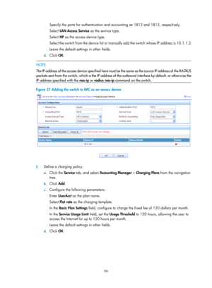 Page 173166 
Specify the ports for authentication and accounting as 1812 and 1813, respectively. 
Select LAN Access Service  as the service type. 
Select  HP as the access device type. 
Select the switch from the device list or manu ally add the switch whose IP address is 10.1.1.2. 
Leave the default settings in other fields. 
d.  Click  OK.  
  NOTE: 
The IP address of the access device sp ecified here must be the same as the source IP address of the RADIUS
packets sent from the switch, which is the IP address...