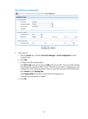 Page 173267 
Figure 28 Defining a charging policy 
 
 
3. Add a service: 
a. Click the  Service tab, and select  User Access Manager  > Service Configuration  from the 
navigation tree. 
b.  Click  Add. 
c. Configure the following parameters: 
Enter  Dot1x auth  as the service name and  bbb as the service suffix. The service suffix indicates 
the authentication domain for 802.1X users. When  the service suffix is configured, you must 
configure the switch to keep the domain names of  usernames to be sent to the...