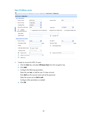 Page 173368 
Figure 29 Adding a service 
 
 
4. Create an account for 802.1X users: 
a. Click the  User tab, and select  All Access Users  from the navigation tree. 
b. Click  Add. 
c. Configure the following parameters: 
Select the user test , or add the user if it does not exist. 
Enter  dot1x  as the account name and set the password.  
Select the access service  Dot1x auth. 
Configure other parameters as needed. 
d.  Click  OK.  