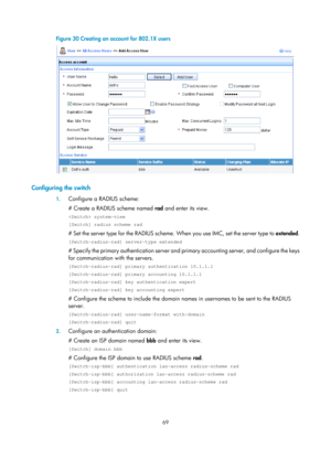 Page 173469 
Figure 30 Creating an account for 802.1X users 
  
 
Configuring the switch 
1. Configure a RADIUS scheme: 
# Create a RADIUS scheme named  rad and enter its view. 
 system-view 
[Switch] radius scheme rad 
# Set the server type for the RADIUS scheme.  When you use IMC, set the server type to extended. 
[Switch-radius-rad] server-type extended 
# Specify the primary authentication server and pr imary accounting server, and configure the keys 
for communication with the servers. 
[Switch-radius-rad]...