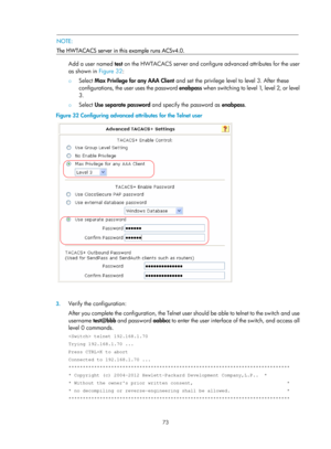 Page 173873 
 NOTE: 
The HWTACACS server in this example runs ACSv4.0. 
 
Add a user named  test on the HWTACACS server and config ure advanced attributes for the user 
as shown in  Figure 32:  
{ Select  Max Privilege for any AAA Client  and set the privilege level to level 3. After these 
configurations, the user uses the password  enabpass when switching to level 1, level 2, or level 
3.  
{  Select  Use separate password  and specify the password as  enabpass.  
Figure 32  Configuring advanced attributes for...