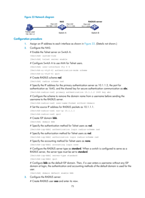 Page 174075 
Figure 33 Network diagram 
 
Configuration procedure 
1. Assign an IP address to each interface as shown in  Figure 33. (Det ails not shown.) 
2. Configure the NAS: 
# Enable the Telnet server on Switch A.  
 system-view 
[SwitchA] telnet server enable 
# Configure Switch A to use AAA for Telnet users. 
[SwitchA] user-interface vty 0 4 
[SwitchA-ui-vty0-4] authentication-mode scheme 
[SwitchA-ui-vty0-4] quit 
# Create RADIUS scheme rad. 
[SwitchA] radius scheme rad 
# Specify the IP address for the...