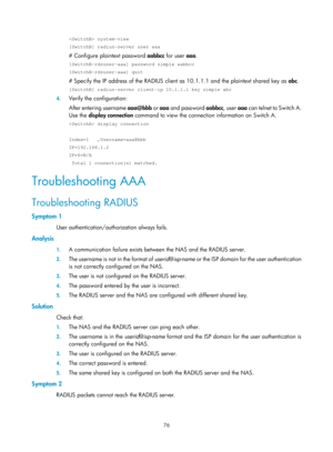 Page 174176 
 system-view 
[SwitchB] radius-server user aaa 
# Configure plaintext password aabbcc for user aaa.  
[SwitchB-rdsuser-aaa] password simple aabbcc 
[SwitchB-rdsuser-aaa] quit 
# Specify the IP address of the RADIUS client  as 10.1.1.1 and the plaintext shared key as abc.  
[SwitchB] radius-server client-ip 10.1.1.1 key simple abc 
4. Verify the configuration: 
After entering username aaa@bbb or aaa and password  aabbcc, user aaa can telnet to Switch A. 
Use the  display connection  command to view...