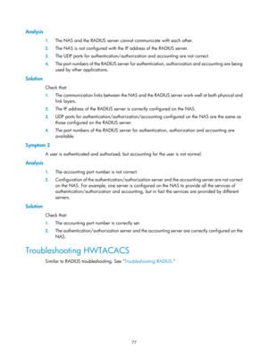 Page 174277 
Analysis 
1. The NAS and the RADIUS server cannot communicate with each other. 
2. The NAS is not configured with the IP address of the RADIUS server. 
3. The UDP ports for authentication/authoriza tion and accounting are not correct. 
4. The port numbers of the RADIUS server for authen tication, authorization and accounting are being 
used by other applications. 
Solution 
Check that: 
1.  The communication links between the NAS and the RADIUS server work well at both physical and 
link layers. 
2....