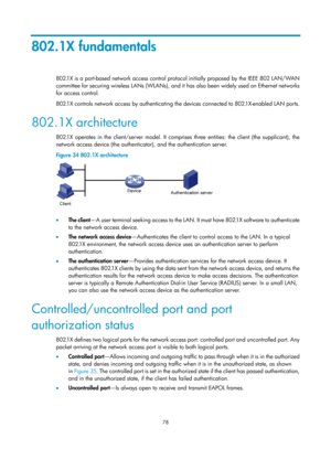 Page 1743 78 
802.1X fundamentals 
802.1X is a port-based network access control protocol initially proposed by the IEEE 802 LAN/WAN 
committee for securing wireless LANs (WLANs), and it has also been widely used on Ethernet networks 
for access control.  
802.1X controls network access by authenticating  the devices connected to 802.1X-enabled LAN ports. 
802.1X architecture 
802.1X operates in the client/server model. It comprises three entities: the client (the supplicant), the 
network access device (the...